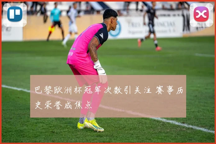 巴黎欧洲杯冠军次数引关注 赛事历史荣誉成焦点