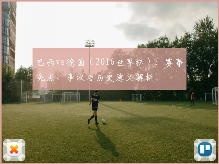 巴西vs德国（2016世界杯）：赛事亮点、争议与历史意义解析
