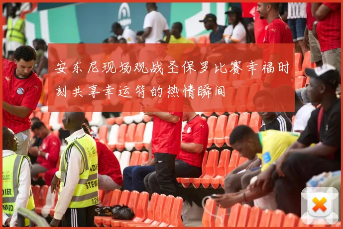 安东尼现场观战圣保罗比赛幸福时刻共享幸运符的热情瞬间
